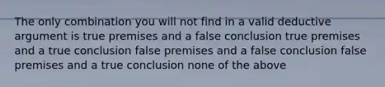 The only combination you will not find in a valid deductive argument is true premises and a false conclusion true premises and a true conclusion false premises and a false conclusion false premises and a true conclusion none of the above