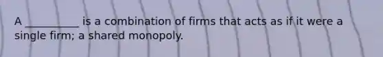 A __________ is a combination of firms that acts as if it were a single firm; a shared monopoly.