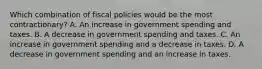 Which combination of fiscal policies would be the most contractionary? A. An increase in government spending and taxes. B. A decrease in government spending and taxes. C. An increase in government spending and a decrease in taxes. D. A decrease in government spending and an increase in taxes.