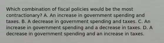 Which combination of fiscal policies would be the most contractionary? A. An increase in government spending and taxes. B. A decrease in government spending and taxes. C. An increase in government spending and a decrease in taxes. D. A decrease in government spending and an increase in taxes.