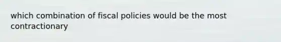 which combination of fiscal policies would be the most contractionary