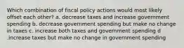 Which combination of fiscal policy actions would most likely offset each other? a. decrease taxes and increase government spending b. decrease government spending but make no change in taxes c. increase both taxes and government spending d .increase taxes but make no change in government spending