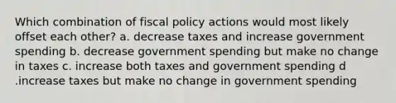 Which combination of fiscal policy actions would most likely offset each other? a. decrease taxes and increase government spending b. decrease government spending but make no change in taxes c. increase both taxes and government spending d .increase taxes but make no change in government spending