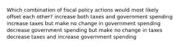 Which combination of fiscal policy actions would most likely offset each other? increase both taxes and government spending increase taxes but make no change in government spending decrease government spending but make no change in taxes decrease taxes and increase government spending