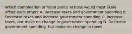 Which combination of fiscal policy actions would most likely offset each other? A. Increase taxes and government spending B. Decrease taxes and increase government spending C. Increase taxes, but make no change in government spending D. Decrease government spending, but make no change in taxes