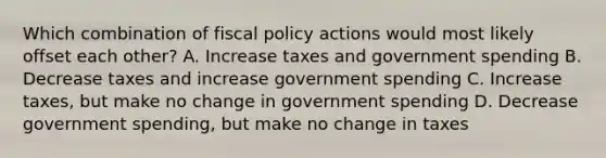 Which combination of fiscal policy actions would most likely offset each other? A. Increase taxes and government spending B. Decrease taxes and increase government spending C. Increase taxes, but make no change in government spending D. Decrease government spending, but make no change in taxes