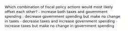 Which combination of fiscal policy actions would most likely offset each other? - increase both taxes and government spending - decrease government spending but make no change in taxes - decrease taxes and increase government spending - increase taxes but make no change in government spending