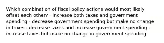 Which combination of fiscal policy actions would most likely offset each other? - increase both taxes and government spending - decrease government spending but make no change in taxes - decrease taxes and increase government spending - increase taxes but make no change in government spending