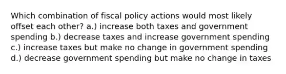 Which combination of fiscal policy actions would most likely offset each other? a.) increase both taxes and government spending b.) decrease taxes and increase government spending c.) increase taxes but make no change in government spending d.) decrease government spending but make no change in taxes