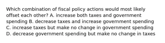 Which combination of fiscal policy actions would most likely offset each other? A. increase both taxes and government spending B. decrease taxes and increase government spending C. increase taxes but make no change in government spending D. decrease government spending but make no change in taxes