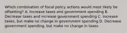 Which combination of fiscal policy actions would most likely be offsetting? A. Increase taxes and government spending B. Decrease taxes and increase government spending C. Increase taxes, but make no change in government spending D. Decrease government spending, but make no change in taxes