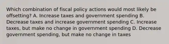 Which combination of fiscal policy actions would most likely be offsetting? A. Increase taxes and government spending B. Decrease taxes and increase government spending C. Increase taxes, but make no change in government spending D. Decrease government spending, but make no change in taxes