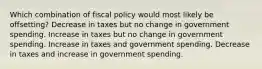 Which combination of fiscal policy would most likely be offsetting? Decrease in taxes but no change in government spending. Increase in taxes but no change in government spending. Increase in taxes and government spending. Decrease in taxes and increase in government spending.