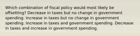 Which combination of fiscal policy would most likely be offsetting? Decrease in taxes but no change in government spending. Increase in taxes but no change in government spending. Increase in taxes and government spending. Decrease in taxes and increase in government spending.