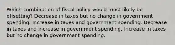 Which combination of fiscal policy would most likely be offsetting? Decrease in taxes but no change in government spending. Increase in taxes and government spending. Decrease in taxes and increase in government spending. Increase in taxes but no change in government spending.