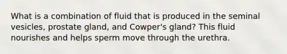 What is a combination of fluid that is produced in the seminal vesicles, prostate gland, and Cowper's gland? This fluid nourishes and helps sperm move through the urethra.