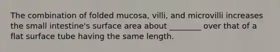 The combination of folded mucosa, villi, and microvilli increases the small intestine's surface area about ________ over that of a flat surface tube having the same length.