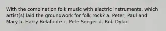 With the combination folk music with electric instruments, which artist(s) laid the groundwork for folk-rock? a. Peter, Paul and Mary b. Harry Belafonte c. Pete Seeger d. Bob Dylan