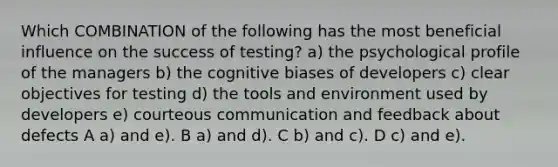 Which COMBINATION of the following has the most beneficial influence on the success of testing? a) the psychological profile of the managers b) the cognitive biases of developers c) clear objectives for testing d) the tools and environment used by developers e) courteous communication and feedback about defects A a) and e). B a) and d). C b) and c). D c) and e).