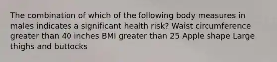 The combination of which of the following body measures in males indicates a significant health risk? Waist circumference greater than 40 inches BMI greater than 25 Apple shape Large thighs and buttocks