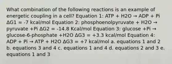 What combination of the following reactions is an example of energetic coupling in a cell? Equation 1: ATP + H2O → ADP + Pi ΔG1 = -7 kcal/mol Equation 2: phosphoenolpyruvate + H2O → pyruvate +Pi ΔG2 = -14.8 Kcal/mol Equation 3: glucose +Pi → glucose-6-phosphate +H2O ΔG3 = +3.3 kcal/mol Equation 4: ADP + Pi → ATP + H2O ΔG3 = +7 kcal/mol a. equations 1 and 2 b. equations 3 and 4 c. equations 1 and 4 d. equations 2 and 3 e. equations 1 and 3