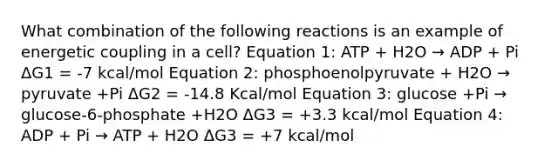 What combination of the following reactions is an example of energetic coupling in a cell? Equation 1: ATP + H2O → ADP + Pi ΔG1 = -7 kcal/mol Equation 2: phosphoenolpyruvate + H2O → pyruvate +Pi ΔG2 = -14.8 Kcal/mol Equation 3: glucose +Pi → glucose-6-phosphate +H2O ΔG3 = +3.3 kcal/mol Equation 4: ADP + Pi → ATP + H2O ΔG3 = +7 kcal/mol