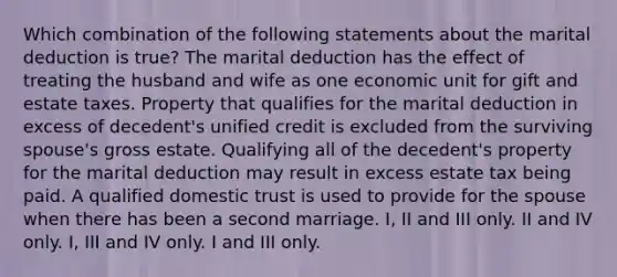 Which combination of the following statements about the marital deduction is true? The marital deduction has the effect of treating the husband and wife as one economic unit for gift and estate taxes. Property that qualifies for the marital deduction in excess of decedent's unified credit is excluded from the surviving spouse's gross estate. Qualifying all of the decedent's property for the marital deduction may result in excess estate tax being paid. A qualified domestic trust is used to provide for the spouse when there has been a second marriage. I, II and III only. II and IV only. I, III and IV only. I and III only.