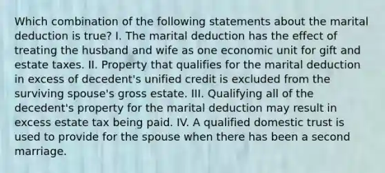 Which combination of the following statements about the marital deduction is true? I. The marital deduction has the effect of treating the husband and wife as one economic unit for gift and estate taxes. II. Property that qualifies for the marital deduction in excess of decedent's unified credit is excluded from the surviving spouse's gross estate. III. Qualifying all of the decedent's property for the marital deduction may result in excess estate tax being paid. IV. A qualified domestic trust is used to provide for the spouse when there has been a second marriage.