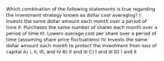 Which combination of the following statements is true regarding the investment strategy known as dollar cost averaging? I. Invests the same dollar amount each month over a period of time II. Purchases the same number of shares each month over a period of time III. Lowers average cost per share over a period of time (assuming share price fluctuations) IV. Invests the same dollar amount each month to protect the investment from loss of capital A) I, II, III, and IV B) II and III C) I and III D) I and II