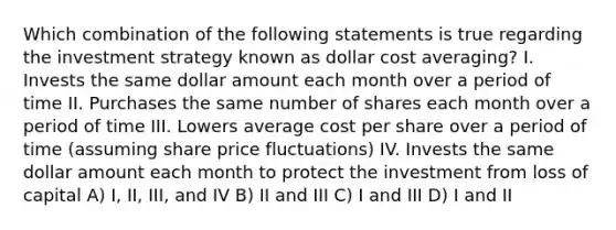 Which combination of the following statements is true regarding the investment strategy known as dollar cost averaging? I. Invests the same dollar amount each month over a period of time II. Purchases the same number of shares each month over a period of time III. Lowers average cost per share over a period of time (assuming share price fluctuations) IV. Invests the same dollar amount each month to protect the investment from loss of capital A) I, II, III, and IV B) II and III C) I and III D) I and II