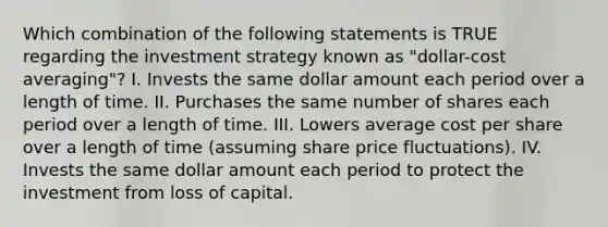 Which combination of the following statements is TRUE regarding the investment strategy known as "dollar-cost averaging"? I. Invests the same dollar amount each period over a length of time. II. Purchases the same number of shares each period over a length of time. III. Lowers average cost per share over a length of time (assuming share price fluctuations). IV. Invests the same dollar amount each period to protect the investment from loss of capital.