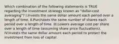 Which combination of the following statements is TRUE regarding the investment strategy known as "dollar-cost averaging"? I.Invests the same dollar amount each period over a length of time. II.Purchases the same number of shares each period over a length of time. III.Lowers average cost per share over a length of time (assuming share price fluctuations). IV.Invests the same dollar amount each period to protect the investment from loss of capital.