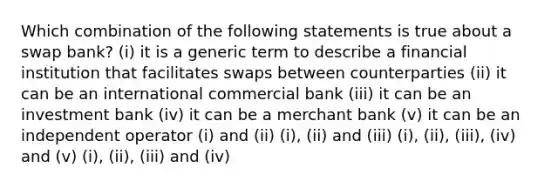 Which combination of the following statements is true about a swap bank? (i) it is a generic term to describe a financial institution that facilitates swaps between counterparties (ii) it can be an international commercial bank (iii) it can be an investment bank (iv) it can be a merchant bank (v) it can be an independent operator (i) and (ii) (i), (ii) and (iii) (i), (ii), (iii), (iv) and (v) (i), (ii), (iii) and (iv)