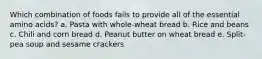 Which combination of foods fails to provide all of the essential amino acids? a. Pasta with whole-wheat bread b. Rice and beans c. Chili and corn bread d. Peanut butter on wheat bread e. Split-pea soup and sesame crackers