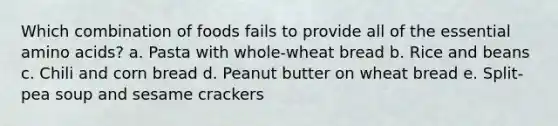 Which combination of foods fails to provide all of the essential amino acids? a. Pasta with whole-wheat bread b. Rice and beans c. Chili and corn bread d. Peanut butter on wheat bread e. Split-pea soup and sesame crackers