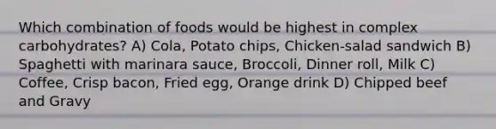 Which combination of foods would be highest in complex carbohydrates? A) Cola, Potato chips, Chicken-salad sandwich B) Spaghetti with marinara sauce, Broccoli, Dinner roll, Milk C) Coffee, Crisp bacon, Fried egg, Orange drink D) Chipped beef and Gravy