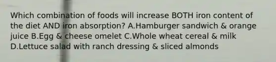 Which combination of foods will increase BOTH iron content of the diet AND iron absorption? A.Hamburger sandwich & orange juice B.Egg & cheese omelet C.Whole wheat cereal & milk D.Lettuce salad with ranch dressing & sliced almonds