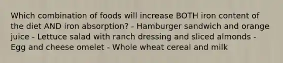 Which combination of foods will increase BOTH iron content of the diet AND iron absorption? - Hamburger sandwich and orange juice - Lettuce salad with ranch dressing and sliced almonds - Egg and cheese omelet - Whole wheat cereal and milk