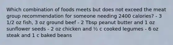 Which combination of foods meets but does not exceed the meat group recommendation for someone needing 2400 calories? - 3 1/2 oz fish, 3 oz ground beef - 2 Tbsp peanut butter and 1 oz sunflower seeds - 2 oz chicken and ½ c cooked legumes - 6 oz steak and 1 c baked beans