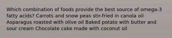 Which combination of foods provide the best source of omega-3 fatty acids? Carrots and snow peas stir-fried in canola oil Asparagus roasted with olive oil Baked potato with butter and sour cream Chocolate cake made with coconut oil