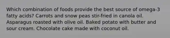 Which combination of foods provide the best source of omega-3 fatty acids? Carrots and snow peas stir-fried in canola oil. Asparagus roasted with olive oil. Baked potato with butter and sour cream. Chocolate cake made with coconut oil.