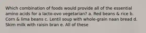 Which combination of foods would provide all of the essential amino acids for a lacto-ovo vegetarian? a. Red beans & rice b. Corn & lima beans c. Lentil soup with whole-grain naan bread d. Skim milk with raisin bran e. All of these