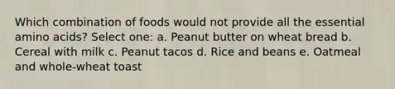 Which combination of foods would not provide all the essential amino acids? Select one: a. Peanut butter on wheat bread b. Cereal with milk c. Peanut tacos d. Rice and beans e. Oatmeal and whole-wheat toast