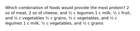 Which combination of foods would provide the most protein? 2 oz of meat, 2 oz of cheese, and ½ c legumes 1 c milk, ½ c fruit, and ½ c vegetables ½ c grains, ½ c vegetables, and ½ c legumes 1 c milk, ½ c vegetables, and ½ c grains