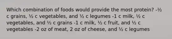 Which combination of foods would provide the most protein? -½ c grains, ½ c vegetables, and ½ c legumes -1 c milk, ½ c vegetables, and ½ c grains -1 c milk, ½ c fruit, and ½ c vegetables -2 oz of meat, 2 oz of cheese, and ½ c legumes