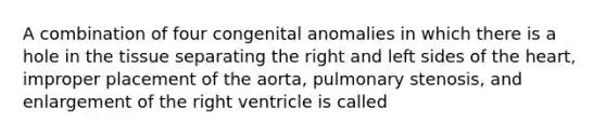 A combination of four congenital anomalies in which there is a hole in the tissue separating the right and left sides of the​ heart, improper placement of the​ aorta, pulmonary​ stenosis, and enlargement of the right ventricle is called​