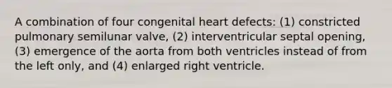 A combination of four congenital heart defects: (1) constricted pulmonary semilunar valve, (2) interventricular septal opening, (3) emergence of the aorta from both ventricles instead of from the left only, and (4) enlarged right ventricle.