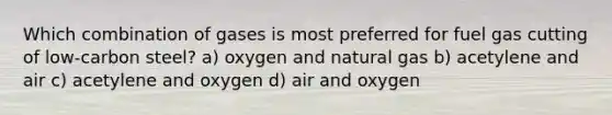 Which combination of gases is most preferred for fuel gas cutting of low-carbon steel? a) oxygen and natural gas b) acetylene and air c) acetylene and oxygen d) air and oxygen