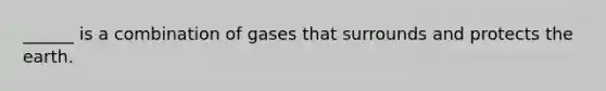 ______ is a combination of gases that surrounds and protects the earth.