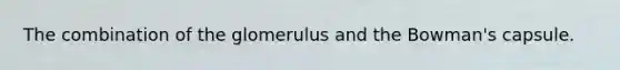 The combination of the glomerulus and the Bowman's capsule.